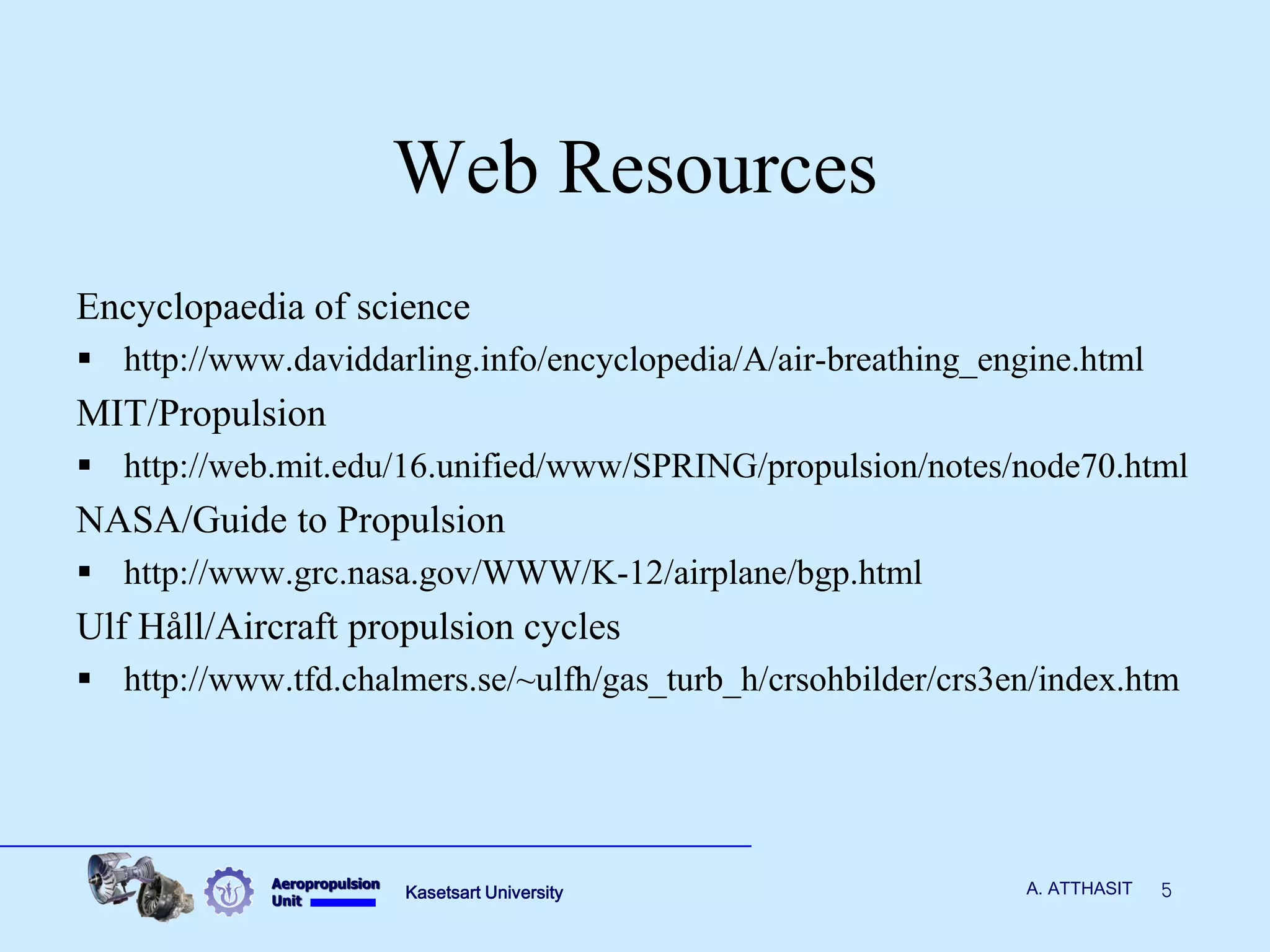 Aeropropulsion 
Unit 
Kasetsart University 
5 
A. ATTHASIT 
Web Resources 
Encyclopaedia of science 
http://www.daviddarling.info/encyclopedia/A/air-breathing_engine.html 
MIT/Propulsion 
http://web.mit.edu/16.unified/www/SPRING/propulsion/notes/node70.html 
NASA/Guide to Propulsion 
http://www.grc.nasa.gov/WWW/K-12/airplane/bgp.html 
Ulf Håll/Aircraft propulsion cycles 
http://www.tfd.chalmers.se/~ulfh/gas_turb_h/crsohbilder/crs3en/index.htm 
 