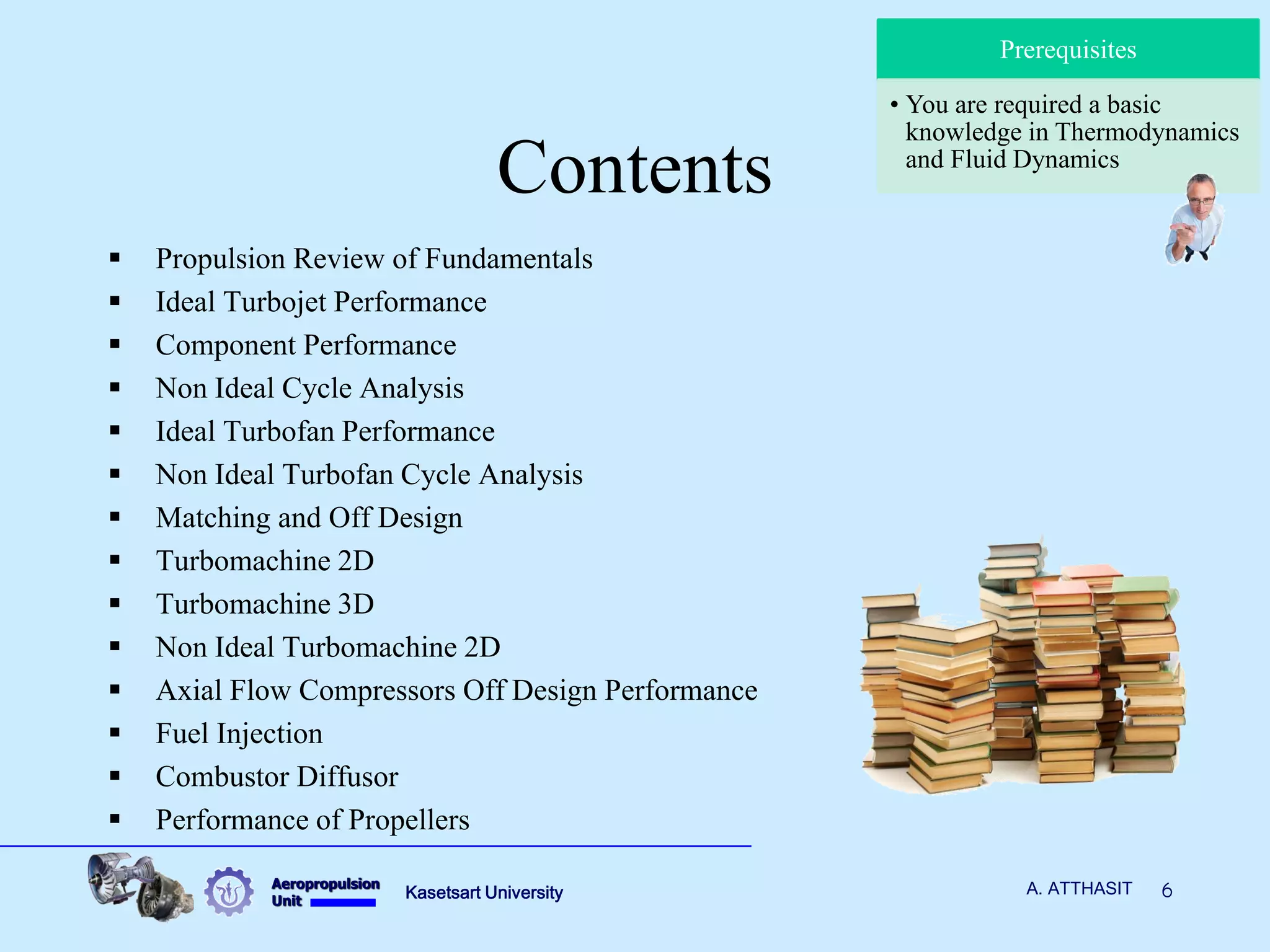 Aeropropulsion 
Unit 
Kasetsart University 
6 
A. ATTHASIT 
Contents 
Propulsion Review of Fundamentals 
Ideal Turbojet Performance 
Component Performance 
Non Ideal Cycle Analysis 
Ideal Turbofan Performance 
Non Ideal Turbofan Cycle Analysis 
Matching and Off Design 
Turbomachine 2D 
Turbomachine 3D 
Non Ideal Turbomachine 2D 
Axial Flow Compressors Off Design Performance 
Fuel Injection 
Combustor Diffusor 
Performance of Propellers 
Prerequisites 
•You are required a basic knowledge in Thermodynamics and Fluid Dynamics  