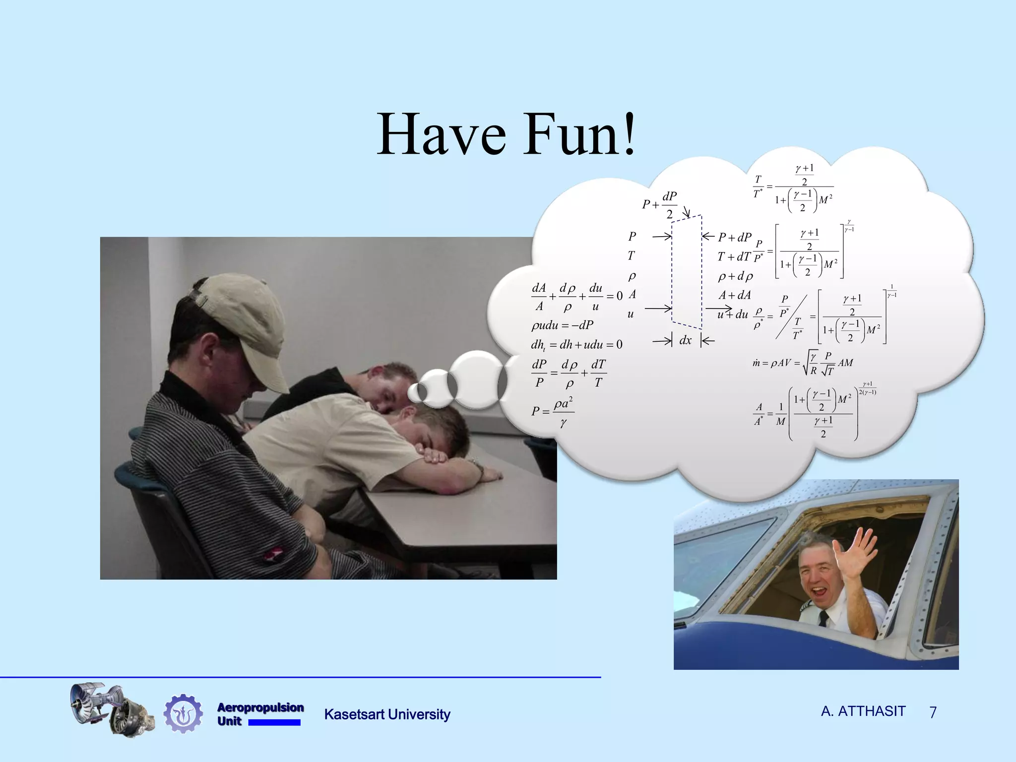 Aeropropulsion 
Unit Kasetsart University A. ATTHASIT 7 
Have Fun! 
* 
2 
1 
* 
2 
1 
1 
* 
* 
2 
* 
1 
2( 1) 
2 
* 
1 
2 
1 
1 
2 
1 
2 
1 
1 
2 
1 
2 
1 
1 
2 
1 
1 
1 2 
1 
2 
T 
T 
M 
P 
P 
M 
P 
P 
T 
M 
T 
P 
m AV AM 
R T 
M 
A 
A M 
 
 
 
 
 
 
 
 
 
 
 
  
 
 
 
 
 
 
 
 
 
 
   
  
  
   
  
   
            
   
  
    
            
  
     
     
     
   
  
  
2 
0 
0 t 
dA d du 
A u 
udu dP 
dh dh udu 
dP d dT 
P T 
a 
P 
 
 
 
 
 
 
 
   
  
   
  
 
P dP 
T dT 
d 
A dA 
u du 
  
 
 
 
 
 
P 
T 
A 
u 
 
dx 
2 
dP 
P  
