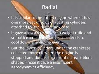 Radial
• It is similar to the rotary engine where it has
  one more set of rows of rotating cylinders
  attached to the main crank case .
• It gave a favorable power to weight ratio and
  smooth running and radials also tends to
  cool down the engine evenly.
• But the lower cylinders under the crankcase
  collected more oil when the engine is
  stopped and due its large frontal area ( blunt
  shaped ) nose it gave a insufficient
  aerodynamics efficiency.
 
