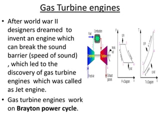 Gas Turbine engines
• After world war II
  designers dreamed to
  invent an engine which
  can break the sound
  barrier (speed of sound)
  , which led to the
  discovery of gas turbine
  engines which was called
  as Jet engine.
• Gas turbine engines work
  on Brayton power cycle.
 