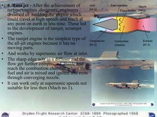 • 4. Ram jet - After the achievement of
  turbine engines ,designers, engineers
  dreamed of building the engine which
  could travel at high speeds and reach at
  any point on earth in less time. These led
  to the development of ramjet, scramjet
  engines.
• The ramjet engine is the simplest type of
  the all-jet engines because it has no
  moving parts.
• And works by supersonic air flow at inlet.
• The sharp edge acts as a diffuser and the
  flow get further compressed inside and
  reach the combustion chamber where the
  fuel and air is mixed and ignited and exits
  through converging nozzle.
• It can work only at supersonic speeds not
  suitable for less then (Mach no.1).
 