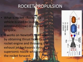 ROCKET PROPULSION

• What is rocket –Rocket is a
  vehicle is used to launch
  astronauts(crew) or payload in
  to space.
• It works on Newton’s third law
  by obtaining thrust from its
  rocket engine and throwing the
  exhaust jet backwards through a
  supersonic nozzle which pushes
  the rocket forward.
 