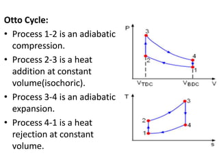 Otto Cycle:
• Process 1-2 is an adiabatic
  compression.
• Process 2-3 is a heat
  addition at constant
  volume(isochoric).
• Process 3-4 is an adiabatic
  expansion.
• Process 4-1 is a heat
  rejection at constant
  volume.
 