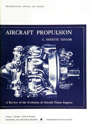 SMITHSONIAN

ANNALS OF

FLIGHT

AIRCRAFT PROPULSION
C FAYETTE TAYLOR

"iP%L~^»^
*7

0 *.».

tfnm^t.

"•SI

if'
#s$j?M
_•*•

12
'!

—•II

H'
K -

«1

• •

~

|

9

*•

r

.

—

OOKfc

• ««•

••ar T T

IST
mmP

' ,^Ifi

A Review of the Evolution of Aircraft Piston Engines

Volume 1, Number 4 (End of Volume)
NATIONAL AIR AND SPACE MUSEUM

0 / 

•

ZZZT "^

Ifrfil
K.

"

SMITHSONIAN INSTITUTION

 