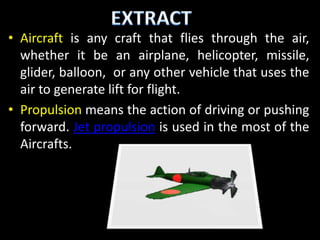 • Aircraft is any craft that flies through the air,
  whether it be an airplane, helicopter, missile,
  glider, balloon, or any other vehicle that uses the
  air to generate lift for flight.
• Propulsion means the action of driving or pushing
  forward. Jet propulsion is used in the most of the
  Aircrafts.
 