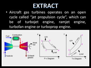 • Aircraft gas turbines operates on an open
  cycle called “jet propulsion cycle”, which can
  be of turbojet engine, ramjet engine,
  turbofan engine or turboprop engine.
 