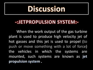 When the work output of the gas turbine
plant is used to produce high velocity jet of
hot gasses and this jet is used to propel (to
push or move something with a lot of force)
the vehicles in which the systems are
mounted, such systems are known as
 