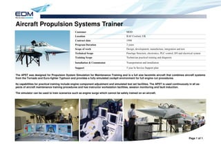 Aircraft Propulsion Systems Trainer
                                                Customer                                  MOD
                                                Location                                  RAF Cosford, UK
                                                Contract date                             1998
                                                Program Duration                          2 years
                                                Scope of work                             Design, development, manufacture, integration and test
                                                Technical Scope                           Fuselage Structure, electronics, PLC control, I/O and electrical system
                                                Training Scope                            Technician practical training and diagnosis

                                                Installation & Commission                 Transportation and installation
                                                Support                                   5 year In Service Support plan

The APST was designed for Propulsion System Simulation for Maintenance Training and is a full size facsimile aircraft that combines aircraft systems
from the Tornado and Euro-fighter Typhoon and provides a fully simulated cockpit environment for full engine run procedures.

Its capabilities for practical training include engine component adjustment and simulated test set facilities. The APST is used continuously in all as-
pects of aircraft maintenance training procedures and has instructor workstation facilities, session monitoring and fault induction.

The simulator can be used to train scenarios such as engine surge which cannot be safely trained on an aircraft.




                                                                                                                                                     Page 1 of 1
 