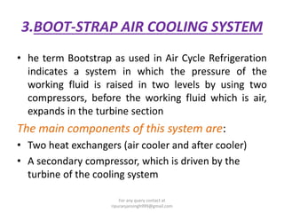 3.BOOT-STRAP AIR COOLING SYSTEM
• he term Bootstrap as used in Air Cycle Refrigeration
indicates a system in which the pressure of the
working fluid is raised in two levels by using two
compressors, before the working fluid which is air,
expands in the turbine section
The main components of this system are:
• Two heat exchangers (air cooler and after cooler)
• A secondary compressor, which is driven by the
turbine of the cooling system
For any query contact at
ripuranjansingh999@gmail.com
 