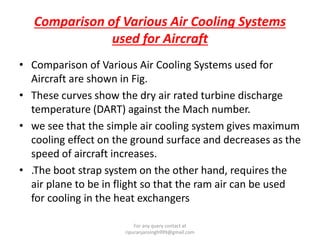 Comparison of Various Air Cooling Systems
used for Aircraft
• Comparison of Various Air Cooling Systems used for
Aircraft are shown in Fig.
• These curves show the dry air rated turbine discharge
temperature (DART) against the Mach number.
• we see that the simple air cooling system gives maximum
cooling effect on the ground surface and decreases as the
speed of aircraft increases.
• .The boot strap system on the other hand, requires the
air plane to be in flight so that the ram air can be used
for cooling in the heat exchangers
For any query contact at
ripuranjansingh999@gmail.com
 