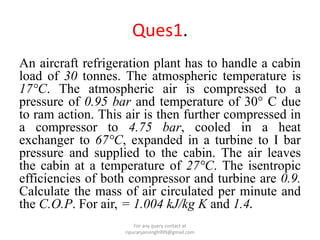 Ques1.
An aircraft refrigeration plant has to handle a cabin
load of 30 tonnes. The atmospheric temperature is
17°C. The atmospheric air is compressed to a
pressure of 0.95 bar and temperature of 30° C due
to ram action. This air is then further compressed in
a compressor to 4.75 bar, cooled in a heat
exchanger to 67°C, expanded in a turbine to I bar
pressure and supplied to the cabin. The air leaves
the cabin at a temperature of 27°C. The isentropic
efficiencies of both compressor and turbine are 0.9.
Calculate the mass of air circulated per minute and
the C.O.P. For air, = 1.004 kJ/kg K and 1.4.
For any query contact at
ripuranjansingh999@gmail.com
 