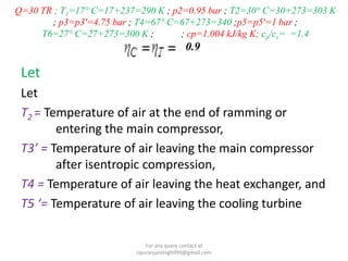 Q=30 TR ; T1=17° C=17+237=290 K ; p2=0.95 bar ; T2=30° C=30+273=303 K
; p3=p3'=4.75 bar ; T4=67° C=67+273=340 ;p5=p5'=1 bar ;
T6=27° C=27+273=300 K ; ; cp=1.004 kJ/kg K; cp/cv= =1.4
0.9
Let
Let
T2 = Temperature of air at the end of ramming or
entering the main compressor,
T3’ = Temperature of air leaving the main compressor
after isentropic compression,
T4 = Temperature of air leaving the heat exchanger, and
T5 ‘= Temperature of air leaving the cooling turbine
For any query contact at
ripuranjansingh999@gmail.com
 