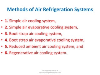 Methods of Air Refrigeration Systems
• 1. Simple air cooling system,
• 2. Simple air evaporative cooling system,
• 3. Boot strap air cooling system,
• 4. Boot strap air evaporative cooling system,
• 5. Reduced ambient air cooling system, and
• 6. Regenerative air cooling system.
For any query contact at
ripuranjansingh999@gmail.com
 