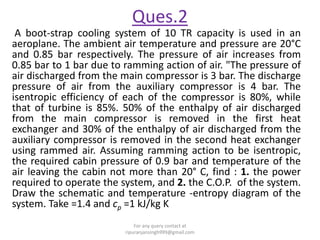 Ques.2
A boot-strap cooling system of 10 TR capacity is used in an
aeroplane. The ambient air temperature and pressure are 20°C
and 0.85 bar respectively. The pressure of air increases from
0.85 bar to 1 bar due to ramming action of air. "The pressure of
air discharged from the main compressor is 3 bar. The discharge
pressure of air from the auxiliary compressor is 4 bar. The
isentropic efficiency of each of the compressor is 80%, while
that of turbine is 85%. 50% of the enthalpy of air discharged
from the main compressor is removed in the first heat
exchanger and 30% of the enthalpy of air discharged from the
auxiliary compressor is removed in the second heat exchanger
using rammed air. Assuming ramming action to be isentropic,
the required cabin pressure of 0.9 bar and temperature of the
air leaving the cabin not more than 20° C, find : 1. the power
required to operate the system, and 2. the C.O.P. of the system.
Draw the schematic and temperature -entropy diagram of the
system. Take =1.4 and cp =1 kJ/kg K
For any query contact at
ripuranjansingh999@gmail.com
 