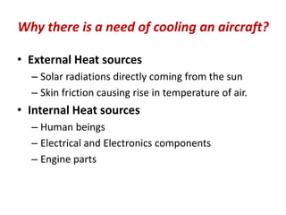 Why there is a need of cooling an aircraft?
• External Heat sources
– Solar radiations directly coming from the sun
– Skin friction causing rise in temperature of air.
• Internal Heat sources
– Human beings
– Electrical and Electronics components
– Engine parts
 