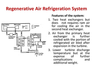 Regenerative Air Refrigeration System
Features of the system:
1. Two heat exchangers but
does not requires ram air
for cooling the air in the
second heat exchanger.
2. Air from the primary heat
exchanger is further
cooled with the portion of
refrigerated air bled after
expansion in the turbine.
3. Lower turbine discharge
temperature but at the
expense of further
complications and
additional weight.
 
