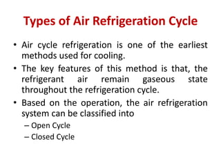 Types of Air Refrigeration Cycle
• Air cycle refrigeration is one of the earliest
methods used for cooling.
• The key features of this method is that, the
refrigerant air remain gaseous state
throughout the refrigeration cycle.
• Based on the operation, the air refrigeration
system can be classified into
– Open Cycle
– Closed Cycle
 