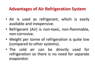 Advantages of Air Refrigeration System
• Air is used as refrigerant, which is easily
available and inexpensive.
• Refrigerant (Air) is non-toxic, non-flammable,
non-corrosive.
• Weight per tonne of refrigeration is quite low
(compared to other systems).
• The cold air can be directly used for
refrigeration so there is no need for separate
evaporator.
 