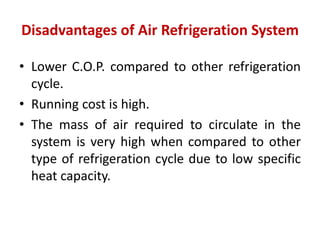 Disadvantages of Air Refrigeration System
• Lower C.O.P. compared to other refrigeration
cycle.
• Running cost is high.
• The mass of air required to circulate in the
system is very high when compared to other
type of refrigeration cycle due to low specific
heat capacity.
 