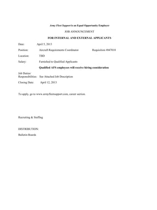 Army Fleet Support is an Equal Opportunity Employer

                                         JOB ANNOUNCEMENT

                           FOR INTERNAL AND EXTERNAL APPLICANTS

Date:             April 5, 2013

Position:           Aircraft Requirements Coordinator           Requisition #047010

Location:          TBD

Salary:            Furnished to Qualified Applicants

                   Qualified AFS employees will receive hiring consideration

Job Duties/
Responsibilities: See Attached Job Description

Closing Date:       April 12, 2013



To apply, go to www.armyfleetsupport.com, career section.




Recruiting & Staffing



DISTRIBUTION:

Bulletin Boards
 
