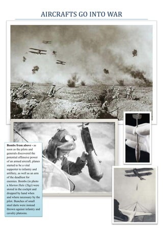 AIRCRAFTS	GO	INTO	WAR	
 
Bombs from above - as
soon as the pilots and
generals discovered the
potential offensive power
of an armed aircraft, planes
started to be a vital
supporter to infantry and
artillery, as well as an arm
of the deadliest for
enemies. Bombs (in photo
a Marten Hale (2kg)) were
stored in the cockpit and
dropped by hand when
and where necessary by the
pilot. Bunches of small
steel darts were instead
thrown against infantry and
cavalry platoons.
 