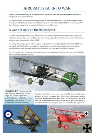AIRCRAFTS	GO	INTO	WAR	
superior power that offensive guns brought to aircrafts contributed to the definition of a new kind of plane that 
brought with it new tactics of warfare.  
The fighter was born and while at the very beginning of its introduction it served as a lone wolf chasing for enemy 
aircraft, during the battles of Verdun and the Somme, generals wanted them to fly and fight in formation, a warfare 
that reflects the tearing battle on ground, with its loss in terms of lives, too. 
A	war	not	only	on	the	battlefields	
In parallel with the battles on the front, the "war" increased between the different aircraft industries. Agreements 
made those that once have been small factories, such as Nieuport, Fiat, Renault, Fokker, into relevant industrial poles 
whose turnover was counted in millions (1916).  
The "Allies" of the "Triple Agreement" counted on a unprecedented amount of production of aircrafts (30 000 every 
year), while the "Mittelmächte" focused on the double target of maximizing the production and performance, 
unfortunately the unfair amount of Allied aircrafts caused the loss of the war by the German coalition.  
The best example of the combination between production and quality sought by the Germans was the ALBATROS D.V 
(built in 3000 units between 1917‐18). 
 
kies  above  the  Western  Front  were  a  sort  of  a  "Darwinian"  habitat  where 
airplanes,  in  order  to  survive,  were  forced  into  a  continous  evolution, 
sometimes  achieved  by  copying  each  other.  In  1917  the  British  SOPWITH 
TRIPLANE  impressed  German  aviators,  thanks  to  its  agility  while  flying,  so 
much  that  the  Fokker  Industry  copied  it  and  created  the  DrI  Triplane,  the 
ALBATROS D. V - Despite the wide-
body fuselage, essential but elegant
shape, this German fighter was
considered already outdated as soon as
it reached the battlefields in 1917, if
compared to other Allied aircrafts.
 