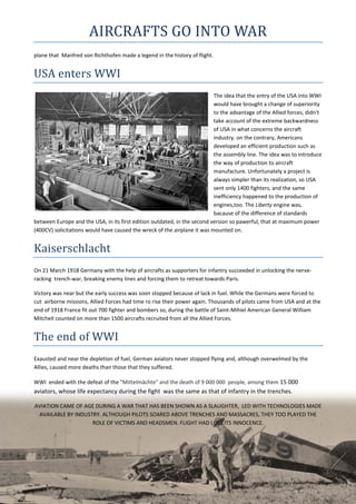 AIRCRAFTS	GO	INTO	WAR	
plane that  Manfred von Richthofen made a legend in the history of flight. 
USA	enters	WWI	
The idea that the entry of the USA into WWI 
would have brought a change of superiority 
to the advantage of the Allied forces, didn't 
take account of the extreme backwardness 
of USA in what concerns the aircraft 
industry. on the contrary, Americans 
developed an efficient production such as 
the assembly line. The idea was to introduce 
the way of production to aircraft 
manufacture. Unfortunately a project is 
always simpler than its realization, so USA 
sent only 1400 fighters, and the same 
inefficiency happened to the production of 
engines,too. The Liberty engine was, 
bacause of the difference of standards 
between Europe and the USA, in its first edition outdated, in the second version so pawerful, that at maximum power 
(400CV) solicitations would have caused the wreck of the airplane it was mounted on. 
Kaiserschlacht	
On 21 March 1918 Germany with the help of aircrafts as supporters for infantry succeeded in unlocking the nerve‐
racking  trench‐war, breaking enemy lines and forcing them to retreat towards Paris. 
Victory was near but the early success was soon stopped because of lack in fuel. While the Germans were forced to 
cut  airborne missions, Allied Forces had time ro rise their power again. Thousands of pilots came from USA and at the 
end of 1918 France fit out 700 fighter and bombers so, during the battle of Saint‐Mihiel American General William 
Mitchell counted on more than 1500 aircrafts recruited from all the Allied Forces.  
The	end	of	WWI	
Exausted and near the depletion of fuel, German aviators never stopped flying and, although overwelmed by the 
Allies, caused more deaths than those that they suffered. 
WWI  ended with the defeat of the "Mittelmächte" and the death of 9 000 000  people, among them 15 000 
aviators, whose life expectancy during the fight  was the same as that of infantry in the trenches.  
AVIATION CAME OF AGE DURING A WAR THAT HAS BEEN SHOWN AS A SLAUGHTER,  LED WITH TECHNOLOGIES MADE 
AVAILABLE BY INDUSTRY. ALTHOUGH PILOTS SOARED ABOVE TRENCHES AND MASSACRES, THEY TOO PLAYED THE 
ROLE OF VICTIMS AND HEADSMEN. FLIGHT HAD LOST ITS INNOCENCE.    
 