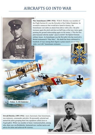 AIRCRAFTS	GO	INTO	WAR	
  
      
Max Immelmann (1890- 1916) - With O. Boelcke was member of
the Flight Section 62, was the first pilot of the Fokker Eindecker. he
invented a maneuver that would have lasted in history, the
Immelmann veer (after an attack from above with a dive the pilot
increases again the pitch and does an half loop, at the top e turns again
pointing the ground redescending again on the enemy ). Was the first
pilot honored with the medal " pour le mèrite" the highest German
military honor. As Immelmann was the first pilot who has received it,
British nicknamed it "blue Max". His death has been celebrated in
hundreds of ways among them figures a piano march named "Der
Adler von Lille" Immelmann nickname.
Oswald Boelcke (1891-1916) - more charismatic than Immelmann,
was instructor, commander and pilot. He personally selected and
trained the pilots grouping them into squadrons called Jasta or
Fagdstaffeln. While was member of Jasta 2 instructed pilots, among
who, there was von Richthofen. Instructed new warfare tactics and
advice for pilots and achieved 40 victories.
Fokker E. III Eindecker
 