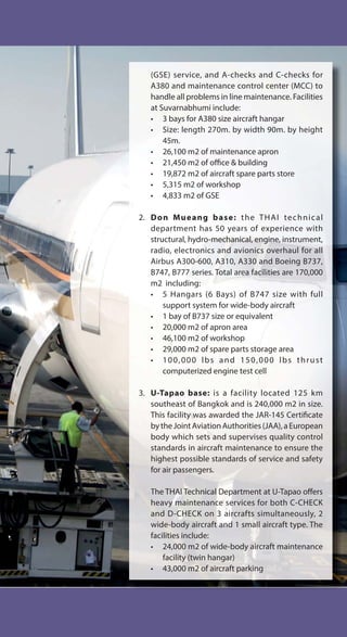 (GSE) service, and A-checks and C-checks for
A380 and maintenance control center (MCC) to
handle all problems in line maintenance. Facilities
at Suvarnabhumi include:
• 3 bays for A380 size aircraft hangar
• Size: length 270m. by width 90m. by height
45m.
• 26,100 m2 of maintenance apron
• 21,450 m2 of office & building
• 19,872 m2 of aircraft spare parts store
• 5,315 m2 of workshop
• 4,833 m2 of GSE
2. Don Mueang base: the THAI technical
department has 50 years of experience with
structural, hydro-mechanical, engine, instrument,
radio, electronics and avionics overhaul for all
Airbus A300-600, A310, A330 and Boeing B737,
B747, B777 series. Total area facilities are 170,000
m2 including:
• 5 Hangars (6 Bays) of B747 size with full
support system for wide-body aircraft
• 1 bay of B737 size or equivalent
• 20,000 m2 of apron area
• 46,100 m2 of workshop
• 29,000 m2 of spare parts storage area
• 100,000 lbs and 150,000 lbs thrust
computerized engine test cell
3. U-Tapao base: is a facility located 125 km
southeast of Bangkok and is 240,000 m2 in size.
This facility was awarded the JAR-145 Certificate
bytheJointAviationAuthorities(JAA),aEuropean
body which sets and supervises quality control
standards in aircraft maintenance to ensure the
highest possible standards of service and safety
for air passengers.
The THAI Technical Department at U-Tapao offers
heavy maintenance services for both C-CHECK
and D-CHECK on 3 aircrafts simultaneously, 2
wide-body aircraft and 1 small aircraft type. The
facilities include:
• 24,000 m2 of wide-body aircraft maintenance
facility (twin hangar)
• 43,000 m2 of aircraft parking
 
