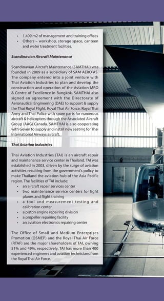 • 1,409 m2 of management and training offices
• Others – workshop, storage space, canteen
and water treatment facilities.
Scandinavian Aircraft Maintenance
Scandinavian Aircraft Maintenance (SAMTHAI) was
founded in 2009 as a subsidiary of SAM AERO AS.
The company entered into a joint venture with
Thai Aviation Industries to plan and develop the
construction and operation of the Aviation MRO
& Centre of Excellence in Bangkok. SAMTHAI also
signed an agreement with the Directorate of
Aeronautical Engineering (DAE) to support & supply
the Thai Royal Flight, Royal Thai Air Force, Royal Thai
Army and Thai Police with spare parts for numerous
aircraft & helicopters through the Associated Aircraft
Group (AAG) Canada. SAMTHAI is also cooperating
with Geven to supply and install new seating for Thai
International Airways aircraft.
Thai Aviation Industries
Thai Aviation Industries (TAI) is an aircraft repair
and maintenance service center in Thailand. TAI was
established in 2003, driven by the surge of aviation
activities resulting from the government’s policy to
make Thailand the aviation hub of the Asia Pacific
region. The facilities of TAI include:
• an aircraft repair services center
• two maintenance service centers for light
planes and flight training
• a tool and measurement testing and
calibration center
• a piston engine repairing division
• a propeller repairing facility
• an aviation electronics repairing center
The Office of Small and Medium Enterprises
Promotion (OSMEP) and the Royal Thai Air Force
(RTAF) are the major shareholders of TAI, owning
51% and 49%, respectively. TAI has more than 400
experienced engineers and aviation technicians from
the Royal Thai Air Force.
 