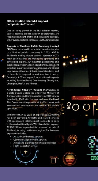 Other aviation related & support
companies in Thailand
Due to strong growth in the Thai aviation market,
several leading global aviation corporations are
reaping significant profits and expanding services.
Other aviation related companies inThailand include:
Airports of Thailand Public Company Limited
(AOT) was privatized from a state owned enterprise
to a limited public company in 2002. AOT is
Thailand’s leading airport business operator. AOT’s
main business lines are managing, operating and
developing airports. AOT has strong experience and
excellentexpertiseinairportoperationsmanagement
including airport development planning and airport
improvement to meet international standards and
to be able to respond to various clients’ needs.
Currently, AOT manages 6 international airports
including Suvarnabhumi, Don Mueang, Chiang Mai,
Chiang Rai, Hat Yai and Phuket.
Aeronautical Radio of Thailand (AEROTHAI) is
a state owned enterprise under the Ministry of
Transportation and Communications. AEROTHAI was
founded in 1948 with the approval from the Royal
Thai Government to provide air traffic control and
aeronautical communication services for airline
operations.
With more than 50 years of experience, AEROTHAI
has been providing Air Traffic and related services
with recognized international standards to both
civilian and military flights. With its ambition to grow,
AEROTHAI has expanded its business outside of
Thailand, focusing on the Asia region. The business
expansion includes:
• Air traffic and related services
• Communication network services
• Airline and airport communication services
• Flight inspection service
 