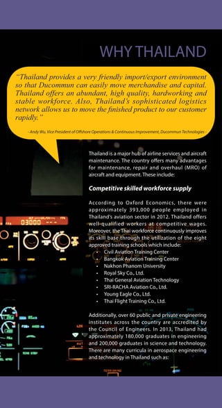 “Thailand provides a very friendly import/export environment
so that Ducommun can easily move merchandise and capital.
Thailand offers an abundant, high quality, hardworking and
stable workforce. Also, Thailand’s sophisticated logistics
QHWZRUN DOORZV XV WR PRYH WKH ¿QLVKHG SURGXFW WR RXU FXVWRPHU
rapidly.”
- Andy Wu, Vice President of Offshore Operations & Continuous Improvement, Ducommun Technologies -
WHY THAILAND
Thailand is a major hub of airline services and aircraft
maintenance. The country offers many advantages
for maintenance, repair and overhaul (MRO) of
aircraft and equipment. These include:
Competitive skilled workforce supply
According to Oxford Economics, there were
approximately 393,000 people employed in
Thailand’s aviation sector in 2012. Thailand offers
well-qualified workers at competitive wages.
Moreover, the Thai workforce continuously improves
its skill base through the utilization of the eight
approved training schools which include:
• Civil Aviation Training Center
• Bangkok Aviation Training Center
• Nakhon Phanom University
• Royal Sky Co., Ltd.
• Thai General Aviation Technology
• SRI-RACHA Aviation Co., Ltd.
• Young Eagle Co., Ltd.
• Thai Flight Training Co., Ltd.
Additionally, over 60 public and private engineering
institutes across the country are accredited by
the Council of Engineers. In 2013, Thailand had
approximately 180,000 graduates in engineering
and 200,000 graduates in science and technology.
There are many curricula in aerospace engineering
and technology in Thailand such as:
 