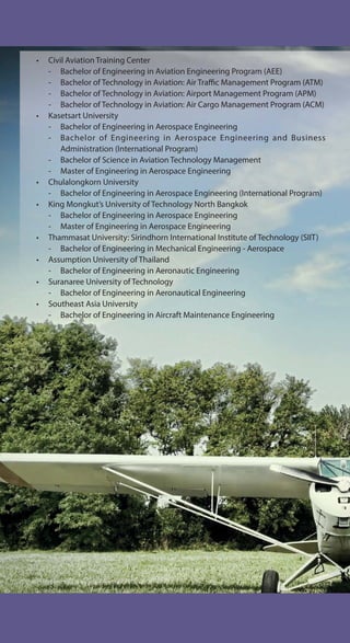 • Civil Aviation Training Center
- Bachelor of Engineering in Aviation Engineering Program (AEE)
- Bachelor of Technology in Aviation: Air Traffic Management Program (ATM)
- Bachelor of Technology in Aviation: Airport Management Program (APM)
- Bachelor of Technology in Aviation: Air Cargo Management Program (ACM)
• Kasetsart University
- Bachelor of Engineering in Aerospace Engineering
- Bachelor of Engineering in Aerospace Engineering and Business
Administration (International Program)
- Bachelor of Science in Aviation Technology Management
- Master of Engineering in Aerospace Engineering
• Chulalongkorn University
- Bachelor of Engineering in Aerospace Engineering (International Program)
• King Mongkut’s University of Technology North Bangkok
- Bachelor of Engineering in Aerospace Engineering
- Master of Engineering in Aerospace Engineering
• Thammasat University: Sirindhorn International Institute of Technology (SIIT)
- Bachelor of Engineering in Mechanical Engineering - Aerospace
• Assumption University of Thailand
- Bachelor of Engineering in Aeronautic Engineering
• Suranaree University of Technology
- Bachelor of Engineering in Aeronautical Engineering
• Southeast Asia University
- Bachelor of Engineering in Aircraft Maintenance Engineering
 