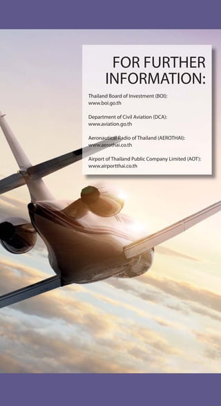 FOR FURTHER
INFORMATION:
Thailand Board of Investment (BOI):
www.boi.go.th
Department of Civil Aviation (DCA):
www.aviation.go.th
Aeronautical Radio of Thailand (AEROTHAI):
www.aerothai.co.th
Airport of Thailand Public Company Limited (AOT):
www.airportthai.co.th
 
