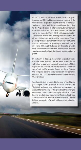 In 2013, Suvarnabhumi International airport
transported 50.9 million passengers, making it the
third busiest airport in ASEAN behind Indonesia’s
Soekarno - Hatta and Singapore’s Changi. According
to the Airports Council International, Suvarnabhumi
International airport was also ranked 20th in the
world for cargo traffic in 2013, with approximately
1.27 million metric tons flowing into and out of the
airport. It is expected that the number of flights
passing through Suvarnabhumi and Don Mueang
Airports will continue growing at a rate of 10% in
2014 and 11% in 2015. Based on this solid growth,
both the aircraft maintenance industry and aviation
supply companies have significant opportunities to
profit.
In early 2014, Boeing, the world’s largest airplane
manufacturer, forecast that air travel in Asia Pacific
will triple in size over the next two decades. This is
expected to account for nearly 50% of the entire
world’s air traffic growth. Based on these figures,
the company believes this progression will generate
demand for 13,000 new planes worth approximately
US$1.9 trillion.
Southeast Asia is projected to be one of the highest
passenger traffic growth markets worldwide.
Thailand, Malaysia, and Indonesia are expected to
account for a majority of this growth as the emerging
consumer class can increasingly afford to travel.
Boeing predicts that commercial fleets in Southeast
Asia will increase aircraft market value to US$450
billion, a majority of which will come from budget
airlines.
 