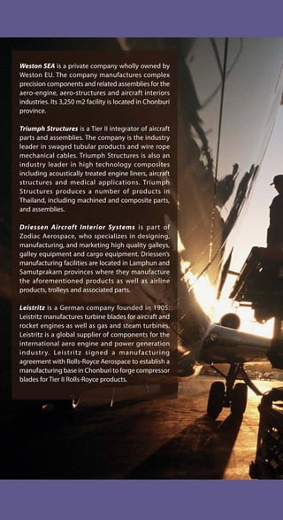 Weston SEA is a private company wholly owned by
Weston EU. The company manufactures complex
precision components and related assemblies for the
aero-engine, aero-structures and aircraft interiors
industries. Its 3,250 m2 facility is located in Chonburi
province.
Triumph Structures is a Tier II integrator of aircraft
parts and assemblies. The company is the industry
leader in swaged tubular products and wire rope
mechanical cables. Triumph Structures is also an
industry leader in high technology composites
including acoustically treated engine liners, aircraft
structures and medical applications. Triumph
Structures produces a number of products in
Thailand, including machined and composite parts,
and assemblies.
Driessen Aircraft Interior Systems is part of
Zodiac Aerospace, who specializes in designing,
manufacturing, and marketing high quality galleys,
galley equipment and cargo equipment. Driessen’s
manufacturing facilities are located in Lamphun and
Samutprakarn provinces where they manufacture
the aforementioned products as well as airline
products, trolleys and associated parts.
Leistritz is a German company founded in 1905.
Leistritz manufactures turbine blades for aircraft and
rocket engines as well as gas and steam turbines.
Leistritz is a global supplier of components for the
international aero engine and power generation
industry. Leistritz signed a manufacturing
agreement with Rolls-Royce Aerospace to establish a
manufacturing base in Chonburi to forge compressor
blades for Tier II Rolls-Royce products.
 