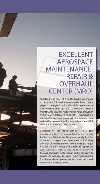 EXCELLENT
AEROSPACE
MAINTENANCE,
REPAIR &
OVERHAUL
CENTER (MRO)
Situated in the heart of Asia, Thailand is gearing up
to become a full service aerospace hub and major
player in the region’s multi-billion dollar a year aircraft
maintenance industry. In 2012, Thailand’s aircraft
maintenance industry had a market value of US$637
million, a 20% increased from 2011. This industry is
expected to continue growing in the coming years
and further accelerate with the launch of the ASEAN
Economic Community (AEC) in 2015.
Thailand will be more competitive in the
aerospace industry in comparison to many other
ASEAN countries as the Kingdom already has the
infrastructure in place for repair services, including
overhaul of aircraft engines, and is already a major
hub for the electronics and electrical appliances
(E&E) industry. Moreover, Thailand has commenced
training aerospace professionals and technicians to
service the industry. This opens great opportunities
for cluster development for both avionics and
communications equipment.
 