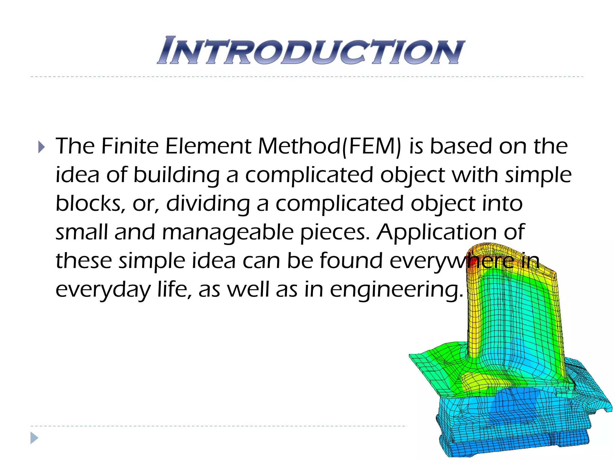  The Finite Element Method(FEM) is based on the
idea of building a complicated object with simple
blocks, or, dividing a complicated object into
small and manageable pieces. Application of
these simple idea can be found everywhere in
everyday life, as well as in engineering.
 