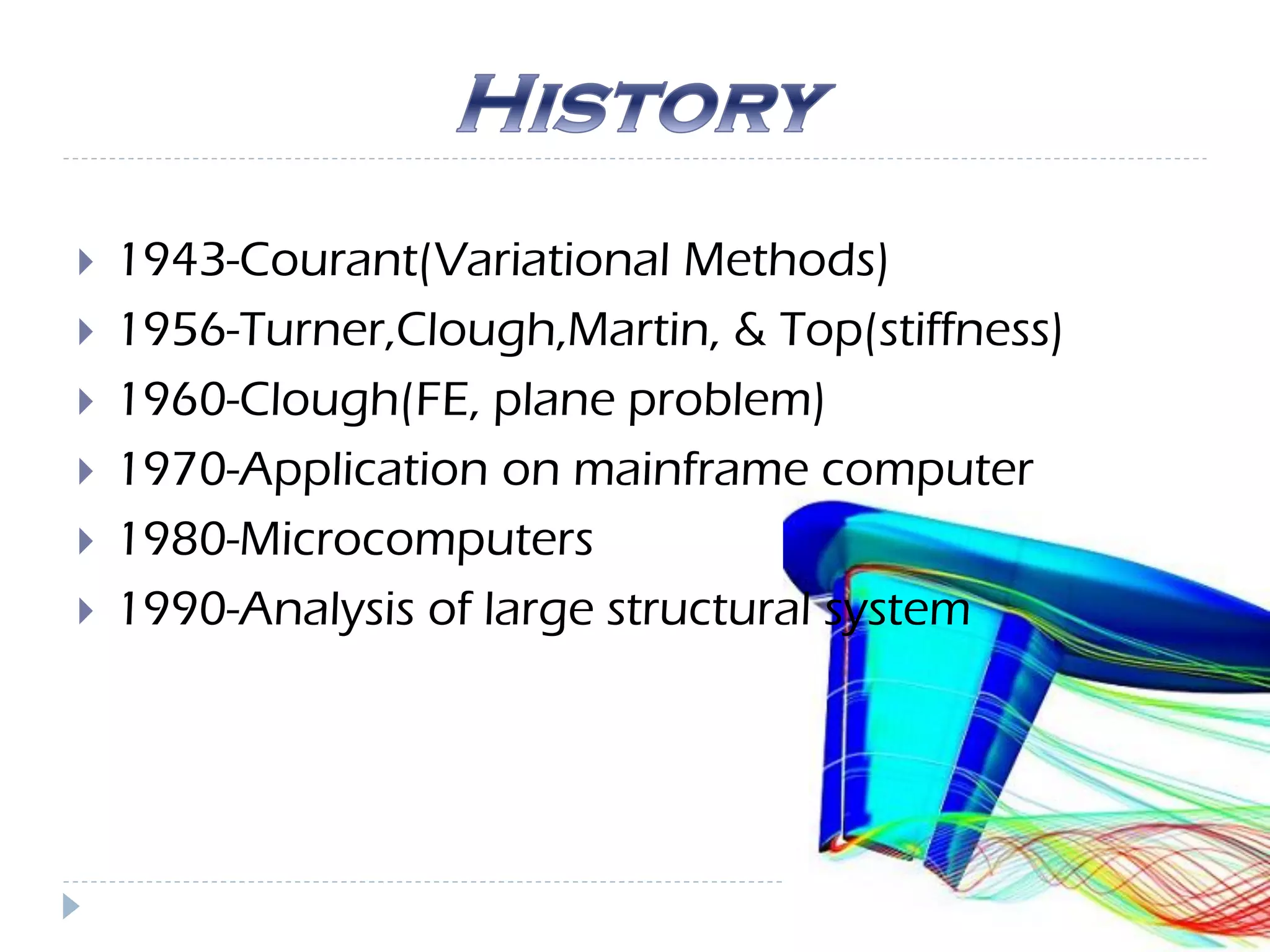  1943-Courant(Variational Methods)
 1956-Turner,Clough,Martin, & Top(stiffness)
 1960-Clough(FE, plane problem)
 1970-Application on mainframe computer
 1980-Microcomputers
 1990-Analysis of large structural system
 