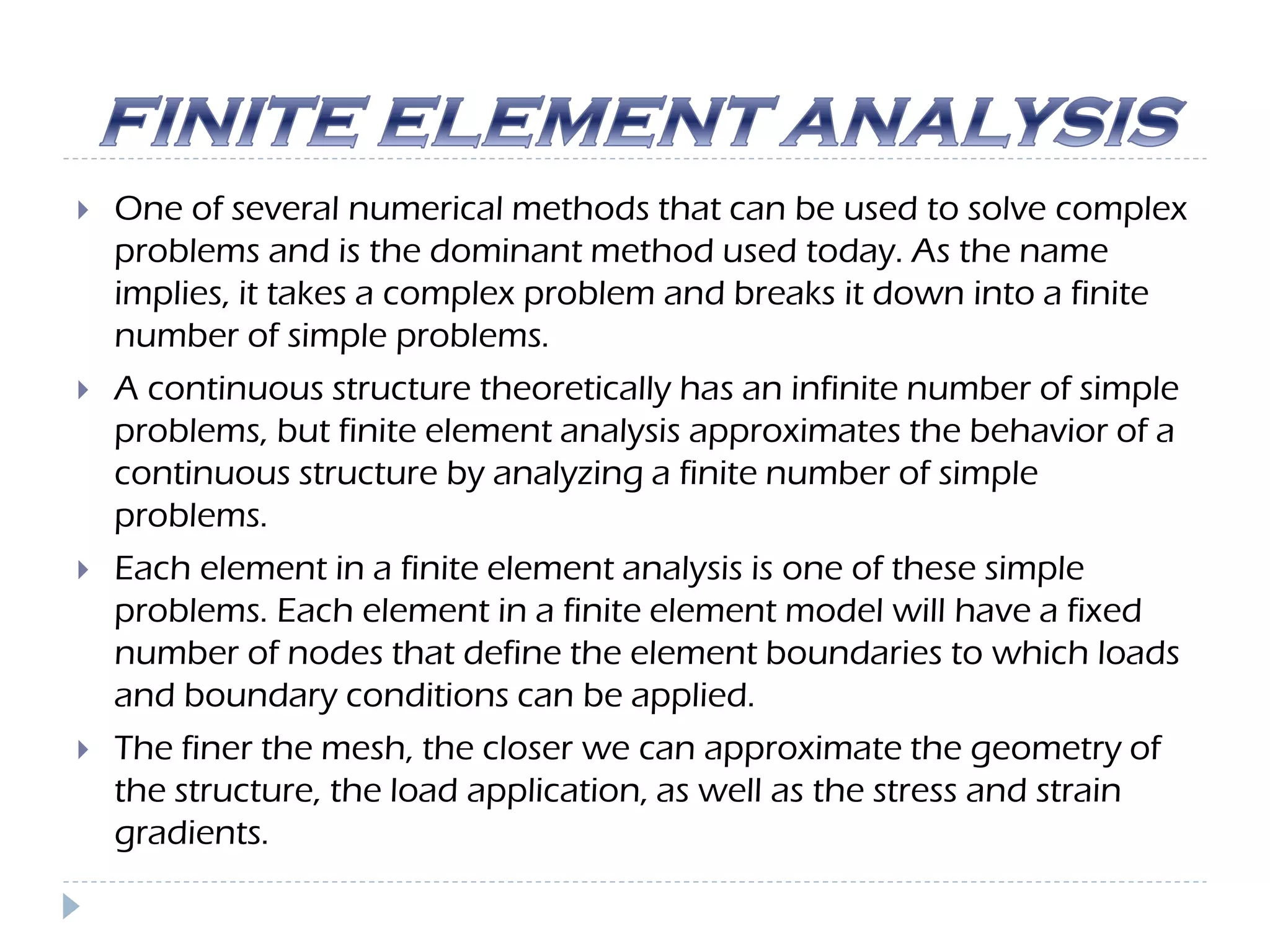  One of several numerical methods that can be used to solve complex
problems and is the dominant method used today. As the name
implies, it takes a complex problem and breaks it down into a finite
number of simple problems.
 A continuous structure theoretically has an infinite number of simple
problems, but finite element analysis approximates the behavior of a
continuous structure by analyzing a finite number of simple
problems.
 Each element in a finite element analysis is one of these simple
problems. Each element in a finite element model will have a fixed
number of nodes that define the element boundaries to which loads
and boundary conditions can be applied.
 The finer the mesh, the closer we can approximate the geometry of
the structure, the load application, as well as the stress and strain
gradients.
 