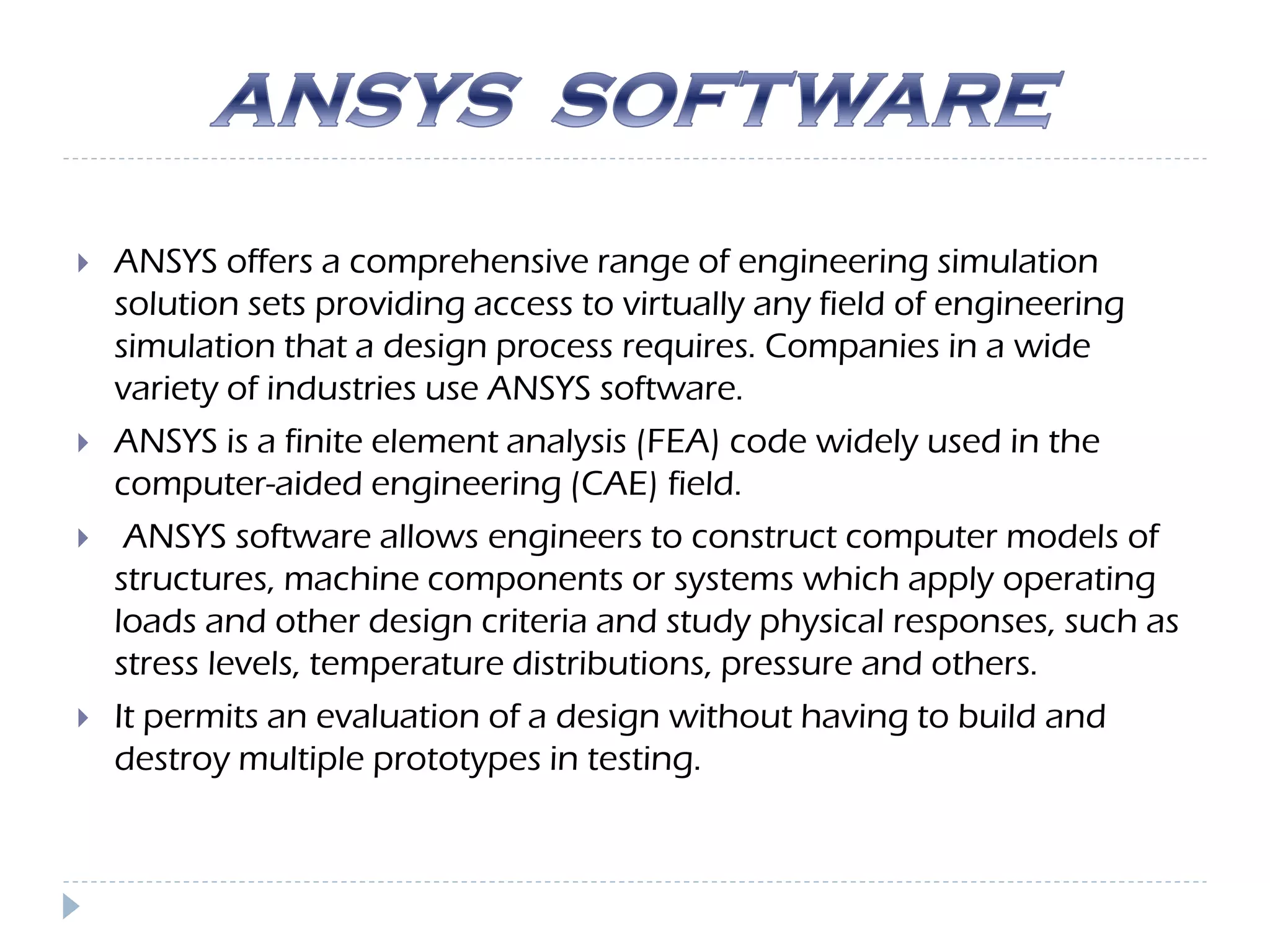  ANSYS offers a comprehensive range of engineering simulation
solution sets providing access to virtually any field of engineering
simulation that a design process requires. Companies in a wide
variety of industries use ANSYS software.
 ANSYS is a finite element analysis (FEA) code widely used in the
computer-aided engineering (CAE) field.
 ANSYS software allows engineers to construct computer models of
structures, machine components or systems which apply operating
loads and other design criteria and study physical responses, such as
stress levels, temperature distributions, pressure and others.
 It permits an evaluation of a design without having to build and
destroy multiple prototypes in testing.
 