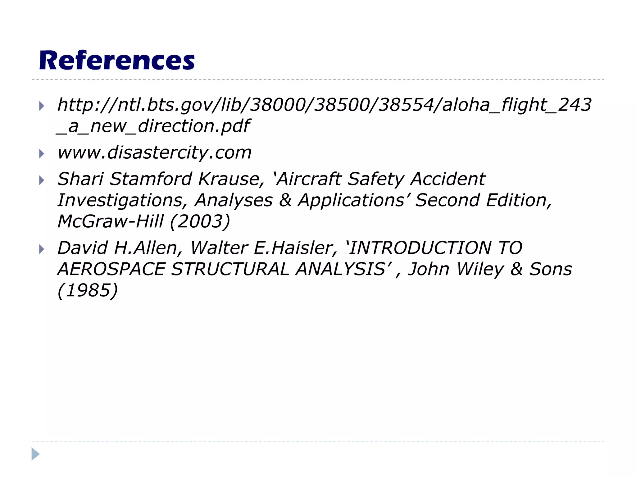 References
 http://ntl.bts.gov/lib/38000/38500/38554/aloha_flight_243
_a_new_direction.pdf
 www.disastercity.com
 Shari Stamford Krause, ‘Aircraft Safety Accident
Investigations, Analyses & Applications’ Second Edition,
McGraw-Hill (2003)
 David H.Allen, Walter E.Haisler, ‘INTRODUCTION TO
AEROSPACE STRUCTURAL ANALYSIS’ , John Wiley & Sons
(1985)
 