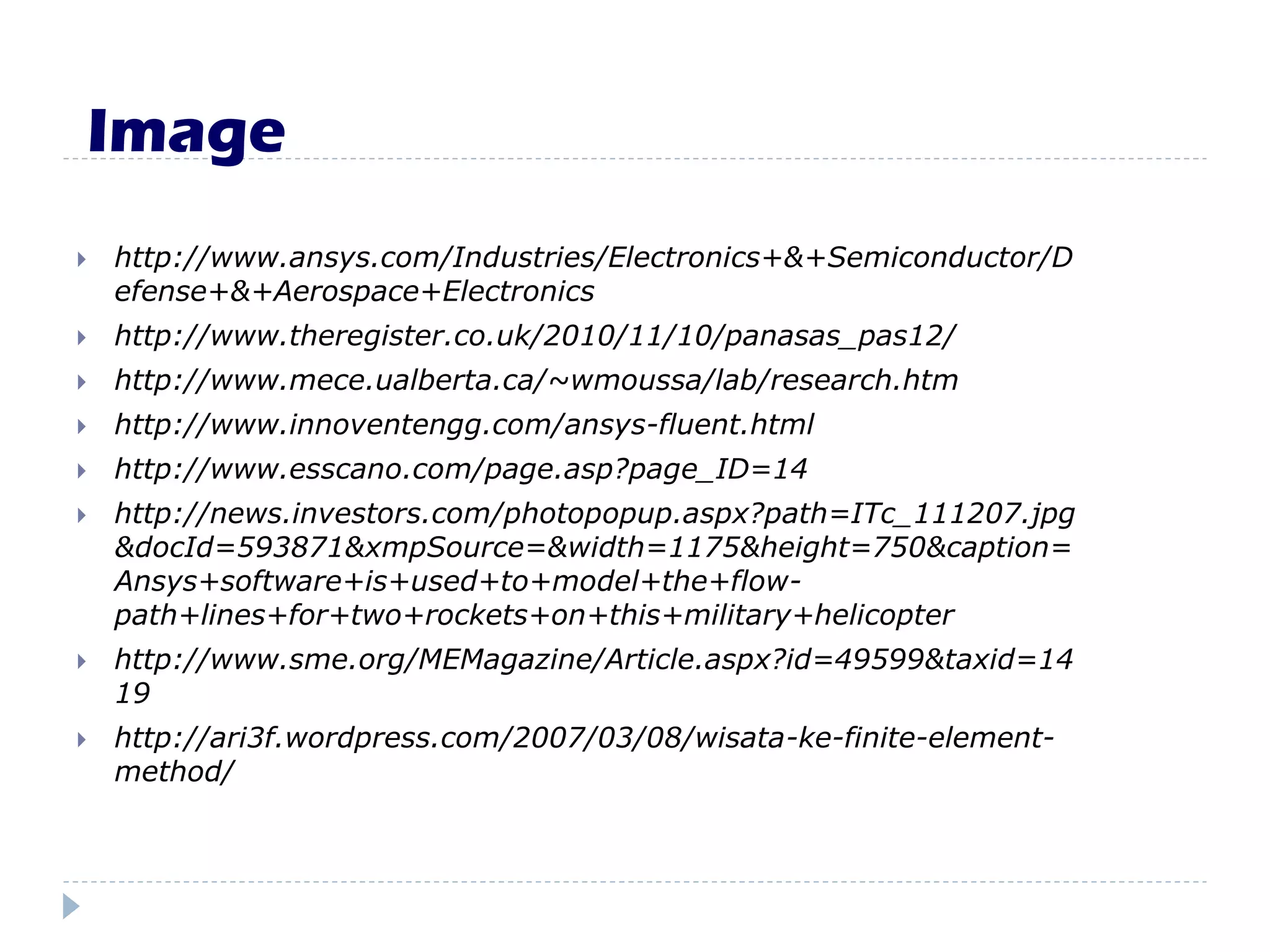 Image
 http://www.ansys.com/Industries/Electronics+&+Semiconductor/D
efense+&+Aerospace+Electronics
 http://www.theregister.co.uk/2010/11/10/panasas_pas12/
 http://www.mece.ualberta.ca/~wmoussa/lab/research.htm
 http://www.innoventengg.com/ansys-fluent.html
 http://www.esscano.com/page.asp?page_ID=14
 http://news.investors.com/photopopup.aspx?path=ITc_111207.jpg
&docId=593871&xmpSource=&width=1175&height=750&caption=
Ansys+software+is+used+to+model+the+flow-
path+lines+for+two+rockets+on+this+military+helicopter
 http://www.sme.org/MEMagazine/Article.aspx?id=49599&taxid=14
19
 http://ari3f.wordpress.com/2007/03/08/wisata-ke-finite-element-
method/
 