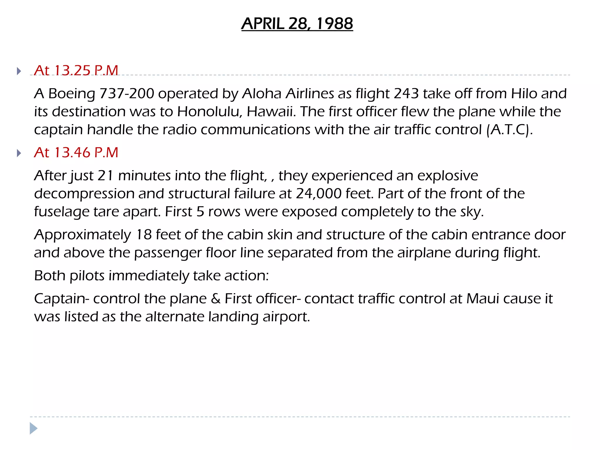 APRIL 28, 1988
 At 13.25 P.M
A Boeing 737-200 operated by Aloha Airlines as flight 243 take off from Hilo and
its destination was to Honolulu, Hawaii. The first officer flew the plane while the
captain handle the radio communications with the air traffic control (A.T.C).
 At 13.46 P.M
After just 21 minutes into the flight, , they experienced an explosive
decompression and structural failure at 24,000 feet. Part of the front of the
fuselage tare apart. First 5 rows were exposed completely to the sky.
Approximately 18 feet of the cabin skin and structure of the cabin entrance door
and above the passenger floor line separated from the airplane during flight.
Both pilots immediately take action:
Captain- control the plane & First officer- contact traffic control at Maui cause it
was listed as the alternate landing airport.
 