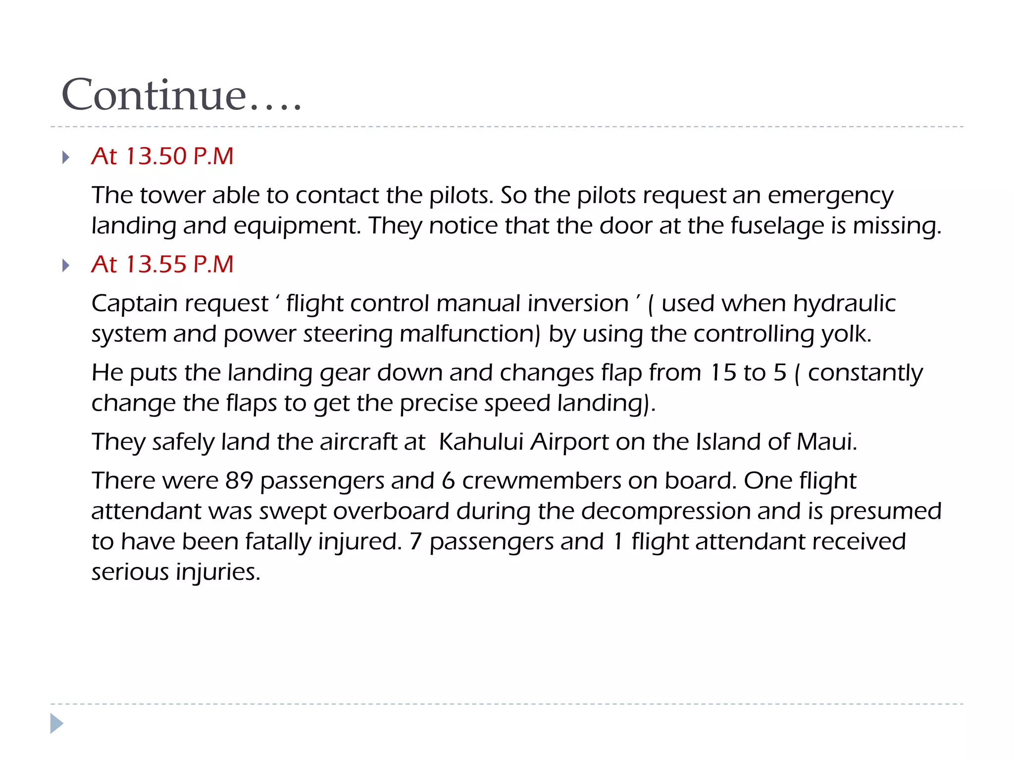 Continue….
 At 13.50 P.M
The tower able to contact the pilots. So the pilots request an emergency
landing and equipment. They notice that the door at the fuselage is missing.
 At 13.55 P.M
Captain request ‘ flight control manual inversion ’ ( used when hydraulic
system and power steering malfunction) by using the controlling yolk.
He puts the landing gear down and changes flap from 15 to 5 ( constantly
change the flaps to get the precise speed landing).
They safely land the aircraft at Kahului Airport on the Island of Maui.
There were 89 passengers and 6 crewmembers on board. One flight
attendant was swept overboard during the decompression and is presumed
to have been fatally injured. 7 passengers and 1 flight attendant received
serious injuries.
 