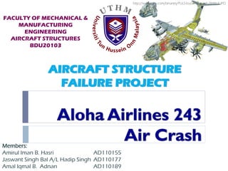 AIRCRAFT STRUCTURE
FAILURE PROJECT
Members:
Amirul Iman B. Hasri AD110155
Jaswant Singh Bal A/L Hadip Singh AD110177
Amal Iqmal B. Adnan AD110189
FACULTY OF MECHANICAL &
MANUFACTURING
ENGINEERING
AIRCRAFT STRUCTURES
BDU20103
http://www.dnv.com/binaries/PULS-buckling_tcm4-284864.JPG
 
