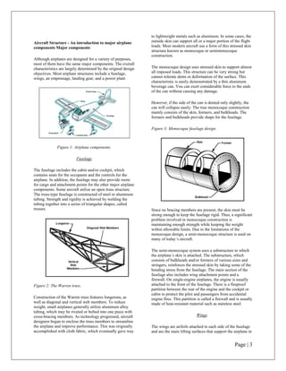 to lightweight metals such as aluminum. In some cases, the
Aircraft Structure - An introduction to major airplane          outside skin can support all or a major portion of the flight
components Major components                                     loads. Most modern aircraft use a form of this stressed skin
                                                                structure known as monocoque or semimonocoque
                                                                construction.
Although airplanes are designed for a variety of purposes,
most of them have the same major components. The overall
characteristics are largely determined by the original design   The monocoque design uses stressed skin to support almost
objectives. Most airplane structures include a fuselage,        all imposed loads. This structure can be very strong but
wings, an empennage, landing gear, and a power plant            cannot tolerate dents or deformation of the surface. This
                                                                characteristic is easily demonstrated by a thin aluminum
                                                                beverage can. You can exert considerable force to the ends
                                                                of the can without causing any damage.

                                                                However, if the side of the can is dented only slightly, the
                                                                can will collapse easily. The true monocoque construction
                                                                mainly consists of the skin, formers, and bulkheads. The
                                                                formers and bulkheads provide shape for the fuselage.

                                                                Figure 3: Monocoque fuselage design.



              Figure 1: Airplane components.

                         Fuselage

The fuselage includes the cabin and/or cockpit, which
contains seats for the occupants and the controls for the
airplane. In addition, the fuselage may also provide room
for cargo and attachment points for the other major airplane
components. Some aircraft utilize an open truss structure.
The truss-type fuselage is constructed of steel or aluminum
tubing. Strength and rigidity is achieved by welding the
tubing together into a series of triangular shapes, called
trusses.                                                        Since no bracing members are present, the skin must be
                                                                strong enough to keep the fuselage rigid. Thus, a significant
                                                                problem involved in monocoque construction is
                                                                maintaining enough strength while keeping the weight
                                                                within allowable limits. Due to the limitations of the
                                                                monocoque design, a semi-monocoque structure is used on
                                                                many of today´s aircraft.

                                                                The semi-monocoque system uses a substructure to which
                                                                the airplane´s skin is attached. The substructure, which
                                                                consists of bulkheads and/or formers of various sizes and
                                                                stringers, reinforces the stressed skin by taking some of the
                                                                bending stress from the fuselage. The main section of the
                                                                fuselage also includes wing attachment points and a
                                                                firewall. On single-engine airplanes, the engine is usually
Figure 2: The Warren truss.                                     attached to the front of the fuselage. There is a fireproof
                                                                partition between the rear of the engine and the cockpit or
                                                                cabin to protect the pilot and passengers from accidental
Construction of the Warren truss features longerons, as         engine fires. This partition is called a firewall and is usually
well as diagonal and vertical web members. To reduce            made of heat-resistant material such as stainless steel.
weight, small airplanes generally utilize aluminum alloy
tubing, which may be riveted or bolted into one piece with
cross-bracing members. As technology progressed, aircraft                                   Wings
designers began to enclose the truss members to streamline
the airplane and improve performance. This was originally       The wings are airfoils attached to each side of the fuselage
accomplished with cloth fabric, which eventually gave way       and are the main lifting surfaces that support the airplane in


                                                                                                                    Page | 3
 