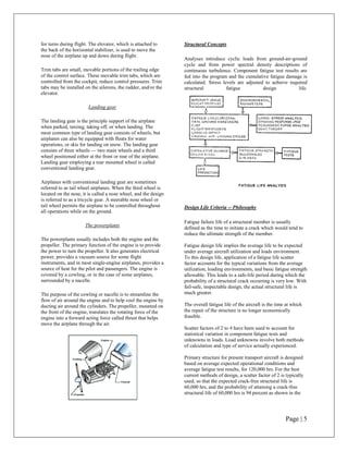 for turns during flight. The elevator, which is attached to      Structural Concepts
the back of the horizontal stabilizer, is used to move the
nose of the airplane up and down during flight.
                                                                 Analyses introduce cyclic loads from ground-air-ground
                                                                 cycle and from power spectral density descriptions of
Trim tabs are small, movable portions of the trailing edge       continuous turbulence. Component fatigue test results are
of the control surface. These movable trim tabs, which are       fed into the program and the cumulative fatigue damage is
controlled from the cockpit, reduce control pressures. Trim      calculated. Stress levels are adjusted to achieve required
tabs may be installed on the ailerons, the rudder, and/or the    structural           fatigue          design          life.
elevator.

                        Landing gear

The landing gear is the principle support of the airplane
when parked, taxiing, taking off, or when landing. The
most common type of landing gear consists of wheels, but
airplanes can also be equipped with floats for water
operations, or skis for landing on snow. The landing gear
consists of three wheels — two main wheels and a third
wheel positioned either at the front or rear of the airplane.
Landing gear employing a rear mounted wheel is called
conventional landing gear.

Airplanes with conventional landing gear are sometimes
referred to as tail wheel airplanes. When the third wheel is
located on the nose, it is called a nose wheel, and the design
is referred to as a tricycle gear. A steerable nose wheel or
tail wheel permits the airplane to be controlled throughout      Design Life Criteria -- Philosophy
all operations while on the ground.

                                                                 Fatigue failure life of a structural member is usually
                      The powerplants
                                                                 defined as the time to initiate a crack which would tend to
                                                                 reduce the ultimate strength of the member.
The powerplants usually includes both the engine and the
propeller. The primary function of the engine is to provide      Fatigue design life implies the average life to be expected
the power to turn the propeller. It also generates electrical    under average aircraft utilization and loads environment.
power, provides a vacuum source for some flight                  To this design life, application of a fatigue life scatter
instruments, and in most single-engine airplanes, provides a     factor accounts for the typical variations from the average
source of heat for the pilot and passengers. The engine is       utilization, loading environments, and basic fatigue strength
covered by a cowling, or in the case of some airplanes,          allowable. This leads to a safe-life period during which the
surrounded by a nacelle.                                         probability of a structural crack occurring is very low. With
                                                                 fail-safe, inspectable design, the actual structural life is
The purpose of the cowling or nacelle is to streamline the       much greater.
flow of air around the engine and to help cool the engine by
ducting air around the cylinders. The propeller, mounted on      The overall fatigue life of the aircraft is the time at which
the front of the engine, translates the rotating force of the    the repair of the structure is no longer economically
engine into a forward acting force called thrust that helps      feasible.
move the airplane through the air.
                                                                 Scatter factors of 2 to 4 have been used to account for
                                                                 statistical variation in component fatigue tests and
                                                                 unknowns in loads. Load unknowns involve both methods
                                                                 of calculation and type of service actually experienced.

                                                                 Primary structure for present transport aircraft is designed
                                                                 based on average expected operational conditions and
                                                                 average fatigue test results, for 120,000 hrs. For the best
                                                                 current methods of design, a scatter factor of 2 is typically
                                                                 used, so that the expected crack-free structural life is
                                                                 60,000 hrs, and the probability of attaining a crack-free
                                                                 structural life of 60,000 hrs is 94 percent as shown in the




                                                                                                                     Page | 5
 
