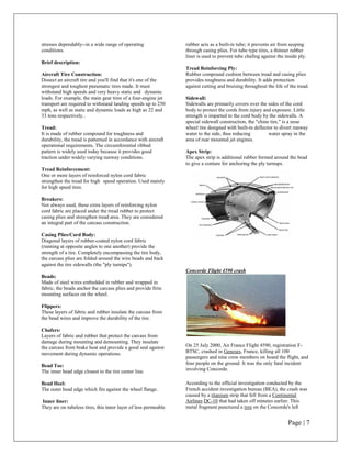 stresses dependably--in a wide range of operating                rubber acts as a built-in tube; it prevents air from seeping
conditions.                                                      through casing plies. For tube type tires, a thinner rubber
                                                                 liner is used to prevent tube chafing against the inside ply.
Brief description:
                                                                 Tread Reinforcing Ply:
Aircraft Tire Construction:                                      Rubber compound cushion between tread and casing plies
Dissect an aircraft tire and you'll find that it's one of the    provides toughness and durability. It adds protection
strongest and toughest pneumatic tires made. It must             against cutting and bruising throughout the life of the tread.
withstand high speeds and very heavy static and dynamic
loads. For example, the main gear tires of a four-engine jet     Sidewall:
transport are required to withstand landing speeds up to 250     Sidewalls are primarily covers over the sides of the cord
mph, as well as static and dynamic loads as high as 22 and       body to protect the cords from injury and exposure. Little
33 tons respectively..                                           strength is imparted to the cord body by the sidewalls. A
                                                                 special sidewall construction, the "chine tire," is a nose
Tread:                                                           wheel tire designed with built-in deflector to divert runway
It is made of rubber compound for toughness and                  water to the side, thus reducing         water spray in the
durability, the tread is patterned in accordance with aircraft   area of rear mounted jet engines.
operational requirements. The circumferential ribbed
pattern is widely used today because it provides good            Apex Strip:
traction under widely varying runway conditions.                 The apex strip is additional rubber formed around the bead
                                                                 to give a conture for anchoring the ply turnups.
Tread Reinforcement:
One or more layers of reinforced nylon cord fabric
strengthen the tread for high speed operation. Used mainly
for high speed tires.

Breakers:
Not always used, these extra layers of reinforcing nylon
cord fabric are placed under the tread rubber to protect
casing plies and strengthen tread area. They are considered
an integral part of the carcass construction.

Casing Plies/Cord Body:
Diagonal layers of rubber-coated nylon cord fabric
(running at opposite angles to one another) provide the
strength of a tire. Completely encompassing the tire body,
the carcass plies are folded around the wire beads and back
against the tire sidewalls (the "ply turnips").
                                                                 Concorde Flight 4590 crash
Beads:
Made of steel wires embedded in rubber and wrapped in
fabric, the beads anchor the carcass plies and provide firm
mounting surfaces on the wheel.

Flippers:
These layers of fabric and rubber insulate the carcass from
the bead wires and improve the durability of the tire.

Chafers:
Layers of fabric and rubber that protect the carcass from
damage during mounting and demounting. They insulate
the carcass from brake heat and provide a good seal against      On 25 July 2000, Air France Flight 4590, registration F-
movement during dynamic operations.                              BTSC, crashed in Geneses, France, killing all 100
                                                                 passengers and nine crew members on board the flight, and
Bead Toe:                                                        four people on the ground. It was the only fatal incident
The inner bead edge closest to the tire center line.             involving Concorde.

Bead Heel:                                                       According to the official investigation conducted by the
The outer bead edge which fits against the wheel flange.         French accident investigation bureau (BEA), the crash was
                                                                 caused by a titanium strip that fell from a Continental
Inner liner:                                                     Airlines DC-10 that had taken off minutes earlier. This
They are on tubeless tires, this inner layer of less permeable   metal fragment punctured a tyre on the Concorde's left


                                                                                                                    Page | 7
 